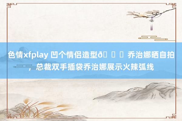 色情xfplay 凹个情侣造型?乔治娜晒自拍，总裁双手插袋乔治娜展示火辣弧线