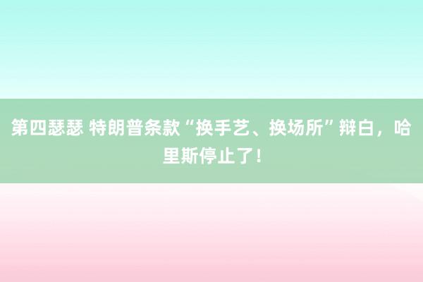 第四瑟瑟 特朗普条款“换手艺、换场所”辩白，哈里斯停止了！