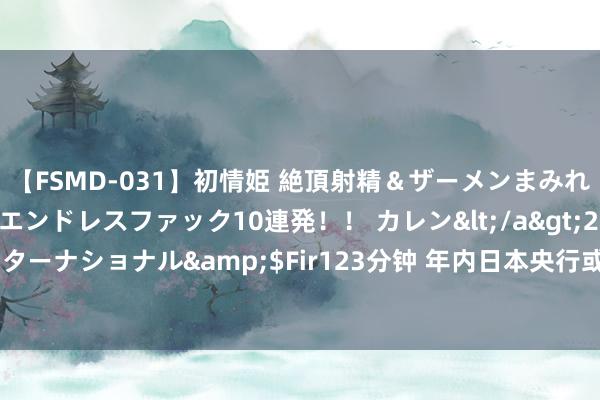 【FSMD-031】初情姫 絶頂射精＆ザーメンまみれ顔射ぶっかけ号泣、エンドレスファック10連発！！ カレン</a>2012-12-06アルファーインターナショナル&$Fir123分钟 年内日本央行或将再度加息？日本央行行长再放偏“鹰派”言论