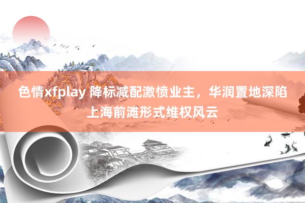 色情xfplay 降标减配激愤业主，华润置地深陷上海前滩形式维权风云