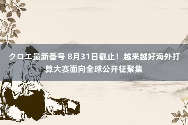 クロエ最新番号 8月31日截止！越来越好海外打算大赛面向全球公开征聚集