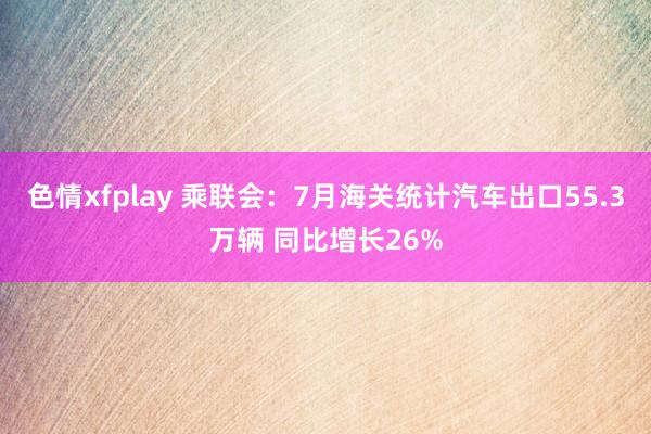 色情xfplay 乘联会：7月海关统计汽车出口55.3万辆 同比增长26%