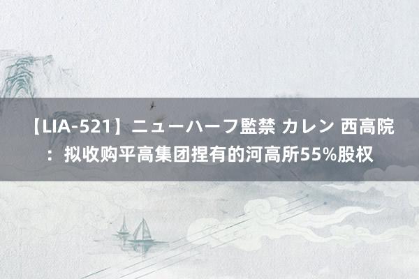 【LIA-521】ニューハーフ監禁 カレン 西高院：拟收购平高集团捏有的河高所55%股权