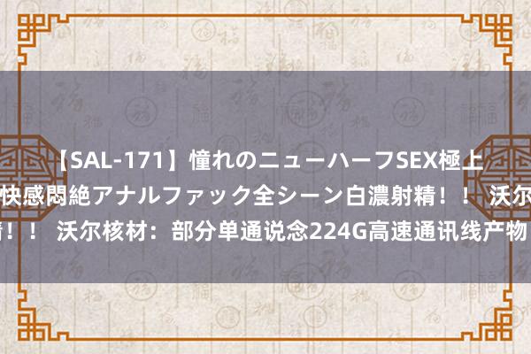 【SAL-171】憧れのニューハーフSEX極上射精タイム イキまくり快感悶絶アナルファック全シーン白濃射精！！ 沃尔核材：部分单通说念224G高速通讯线产物已接到订单需求