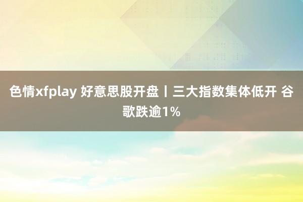 色情xfplay 好意思股开盘丨三大指数集体低开 谷歌跌逾1%