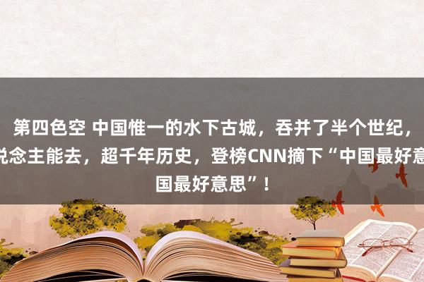 第四色空 中国惟一的水下古城，吞并了半个世纪，无东说念主能去，超千年历史，登榜CNN摘下“中国最好意思”！