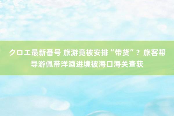 クロエ最新番号 旅游竟被安排“带货”？旅客帮导游佩带洋酒进境被海口海关查获