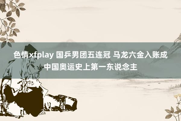 色情xfplay 国乒男团五连冠 马龙六金入账成中国奥运史上第一东说念主