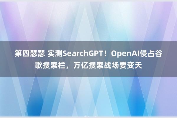 第四瑟瑟 实测SearchGPT！OpenAI侵占谷歌搜索栏，万亿搜索战场要变天