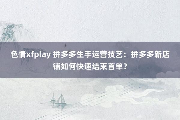 色情xfplay 拼多多生手运营技艺：拼多多新店铺如何快速结束首单？