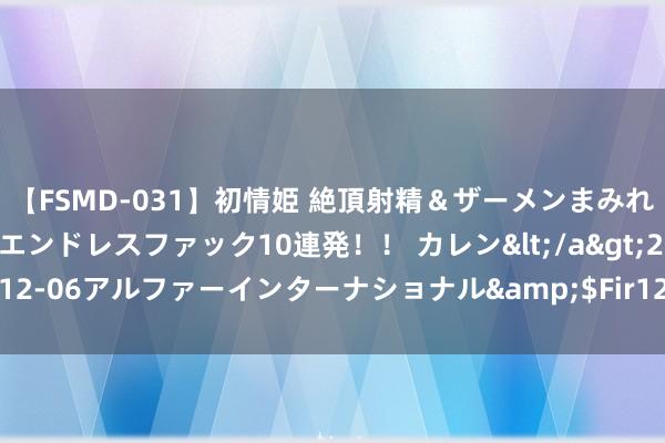 【FSMD-031】初情姫 絶頂射精＆ザーメンまみれ顔射ぶっかけ号泣、エンドレスファック10連発！！ カレン</a>2012-12-06アルファーインターナショナル&$Fir123分钟 鸟瞰柏林好行止