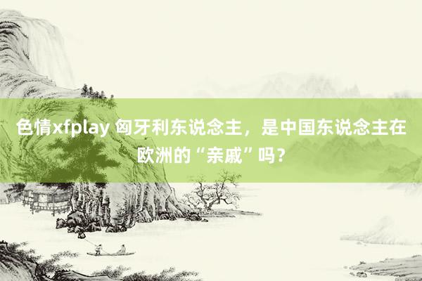 色情xfplay 匈牙利东说念主，是中国东说念主在欧洲的“亲戚”吗？