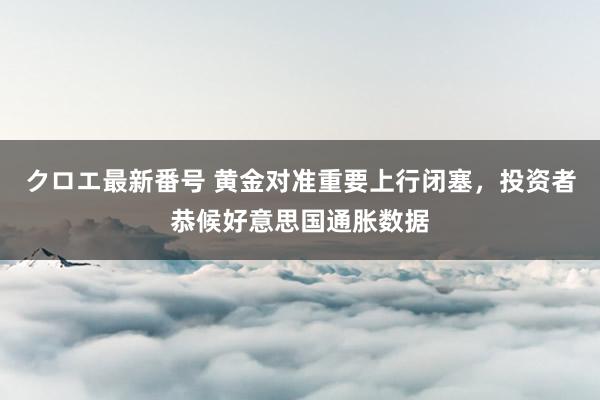 クロエ最新番号 黄金对准重要上行闭塞，投资者恭候好意思国通胀数据