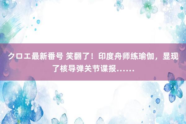 クロエ最新番号 笑翻了！印度舟师练瑜伽，显现了核导弹关节谍报……