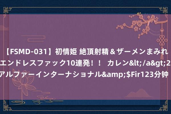 【FSMD-031】初情姫 絶頂射精＆ザーメンまみれ顔射ぶっかけ号泣、エンドレスファック10連発！！ カレン</a>2012-12-06アルファーインターナショナル&$Fir123分钟 “贝森路2号”邀你所有听好书