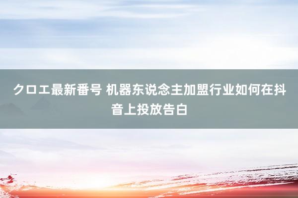 クロエ最新番号 机器东说念主加盟行业如何在抖音上投放告白