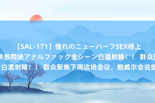 【SAL-171】憧れのニューハーフSEX極上射精タイム イキまくり快感悶絶アナルファック全シーン白濃射精！！ 群众聚焦下周这场会议，鲍威尔会说些什么？