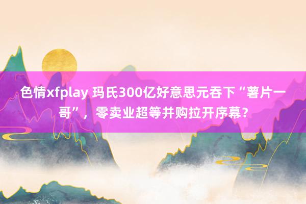 色情xfplay 玛氏300亿好意思元吞下“薯片一哥”，零卖业超等并购拉开序幕？