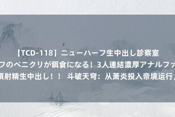 【TCD-118】ニューハーフ生中出し診察室 異常勃起したニューハーフのペニクリが餌食になる！3人連結濃厚アナルファック快感絶頂射精生中出し！！ 斗破天穹：从萧炎投入帝境运行，魂族能赢他的东谈主只剩下两东谈主！