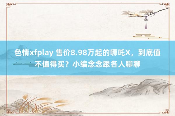 色情xfplay 售价8.98万起的哪吒X，到底值不值得买？小编念念跟各人聊聊