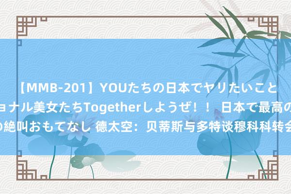 【MMB-201】YOUたちの日本でヤリたいこと 奇跡のインターナショナル美女たちTogetherしようぜ！！ 日本で最高の絶叫おもてなし 德太空：贝蒂斯与多特谈穆科科转会，多特思加入高额二转分红