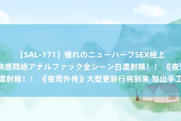 【SAL-171】憧れのニューハーフSEX極上射精タイム イキまくり快感悶絶アナルファック全シーン白濃射精！！ 《夜莺外传》大型更新行将到来 加出手工打造规模