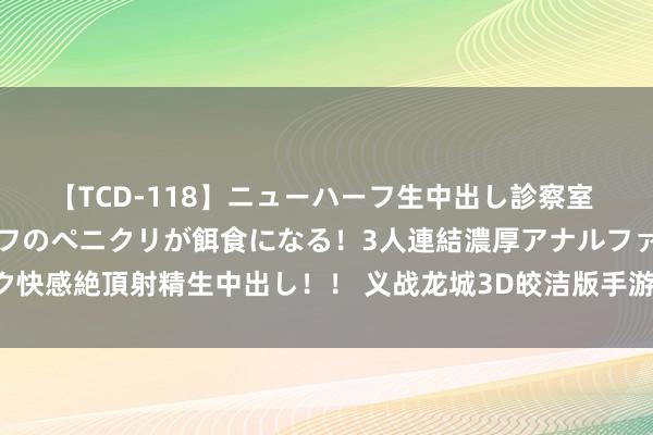 【TCD-118】ニューハーフ生中出し診察室 異常勃起したニューハーフのペニクリが餌食になる！3人連結濃厚アナルファック快感絶頂射精生中出し！！ 义战龙城3D皎洁版手游强势来袭，三种奇迹供你接管