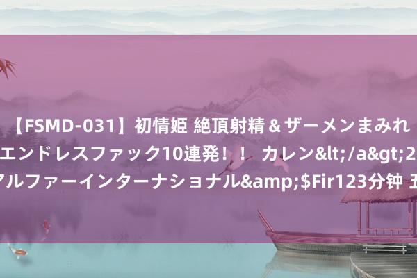 【FSMD-031】初情姫 絶頂射精＆ザーメンまみれ顔射ぶっかけ号泣、エンドレスファック10連発！！ カレン</a>2012-12-06アルファーインターナショナル&$Fir123分钟 五霸七雄英杰年代手游行状攻略