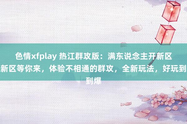 色情xfplay 热江群攻版：满东说念主开新区，新区等你来，体验不相通的群攻，全新玩法，好玩到爆