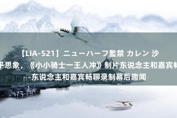 【LIA-521】ニューハーフ監禁 カレン 沙漠越野夏季营超乎思象，《小小骑士一王人冲》制片东说念主和嘉宾畅聊录制幕后趣闻