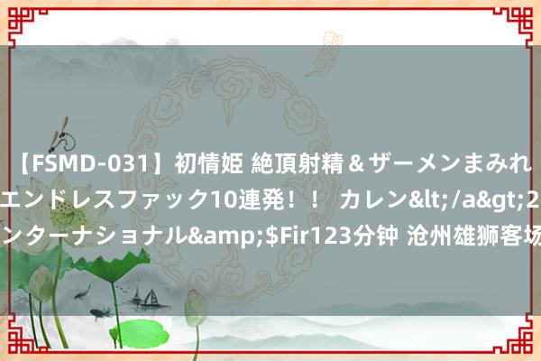 【FSMD-031】初情姫 絶頂射精＆ザーメンまみれ顔射ぶっかけ号泣、エンドレスファック10連発！！ カレン</a>2012-12-06アルファーインターナショナル&$Fir123分钟 沧州雄狮客场2:0打败河南队赢得两连胜，保级压力骤减