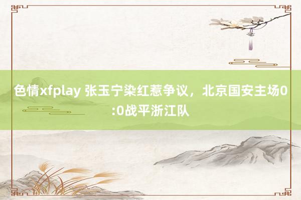 色情xfplay 张玉宁染红惹争议，北京国安主场0:0战平浙江队