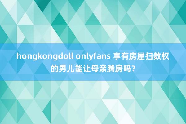 hongkongdoll onlyfans 享有房屋扫数权的男儿能让母亲腾房吗？