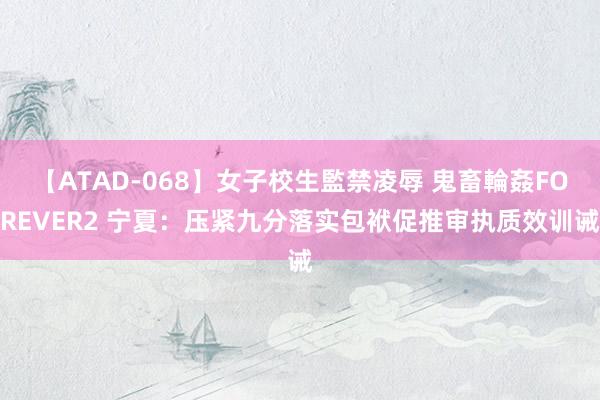 【ATAD-068】女子校生監禁凌辱 鬼畜輪姦FOREVER2 宁夏：压紧九分落实包袱促推审执质效训诫