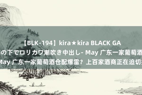 【BLK-194】kira★kira BLACK GAL 黒ギャル青姦露出-灼熱太陽の下でロリカワ潮吹き中出し- May 广东一家葡萄酒仓配爆雷？上百家酒商正在迫切撤仓！