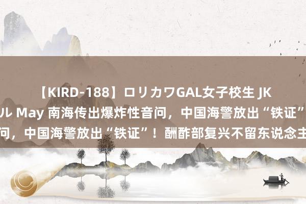 【KIRD-188】ロリカワGAL女子校生 JK連続一撃顔射ハイスクール May 南海传出爆炸性音问，中国海警放出“铁证”！酬酢部复兴不留东说念主情