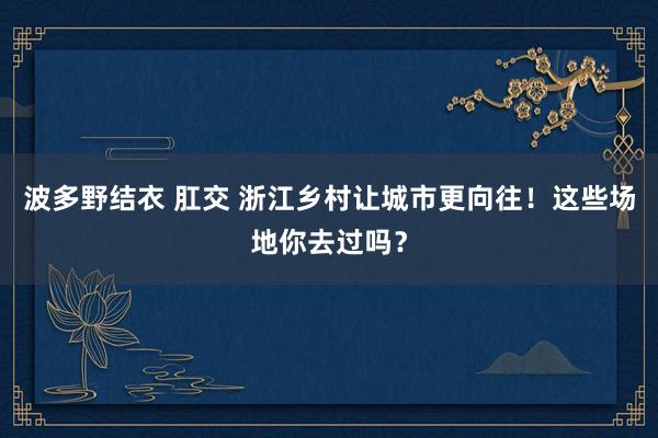 波多野结衣 肛交 浙江乡村让城市更向往！这些场地你去过吗？