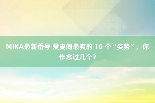 MIKA最新番号 爱妻间最爽的 10 个“姿势”，你作念过几个？