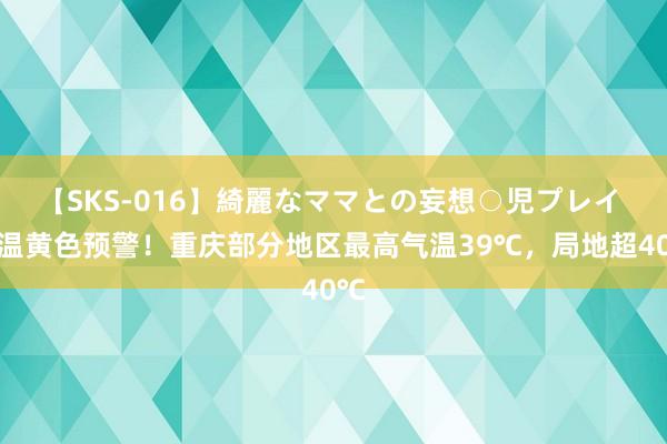 【SKS-016】綺麗なママとの妄想○児プレイ 高温黄色预警！重庆部分地区最高气温39℃，局地超40℃