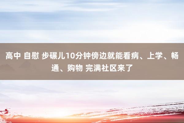 高中 自慰 步碾儿10分钟傍边就能看病、上学、畅通、购物 完满社区来了