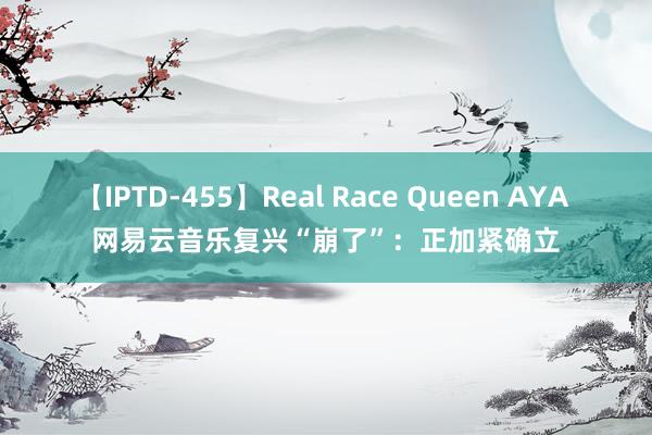 【IPTD-455】Real Race Queen AYA 网易云音乐复兴“崩了”：正加紧确立