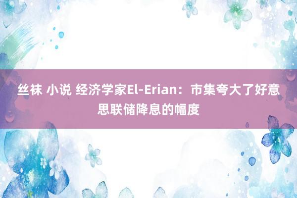 丝袜 小说 经济学家El-Erian：市集夸大了好意思联储降息的幅度