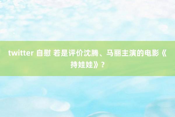 twitter 自慰 若是评价沈腾、马丽主演的电影《持娃娃》？