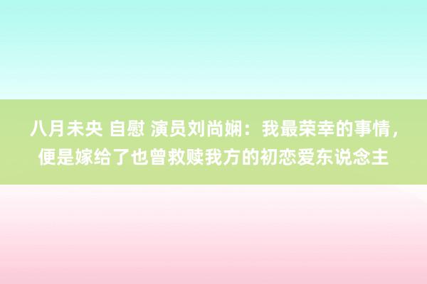 八月未央 自慰 演员刘尚娴：我最荣幸的事情，便是嫁给了也曾救赎我方的初恋爱东说念主