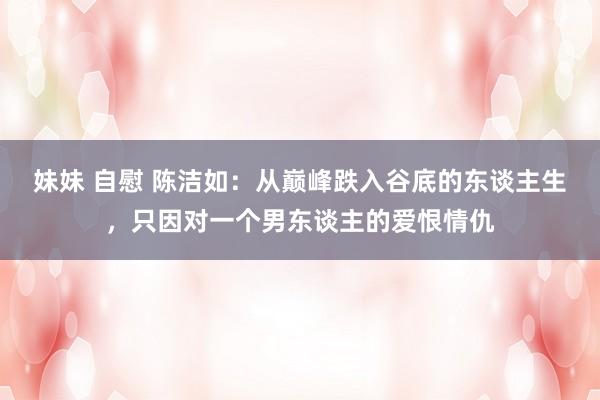 妹妹 自慰 陈洁如：从巅峰跌入谷底的东谈主生，只因对一个男东谈主的爱恨情仇