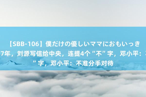 【SBB-106】僕だけの優しいママにおもいっきり甘えたい 77年，刘源写信给中央，连提4个“不”字，邓小平：不准分手对待