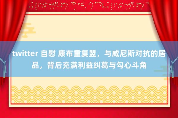 twitter 自慰 康布重复盟，与威尼斯对抗的居品，背后充满利益纠葛与勾心斗角