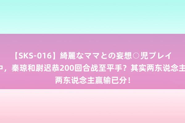 【SKS-016】綺麗なママとの妄想○児プレイ 隋唐小说中，秦琼和尉迟恭200回合战至平手？其实两东说念主赢输已分！