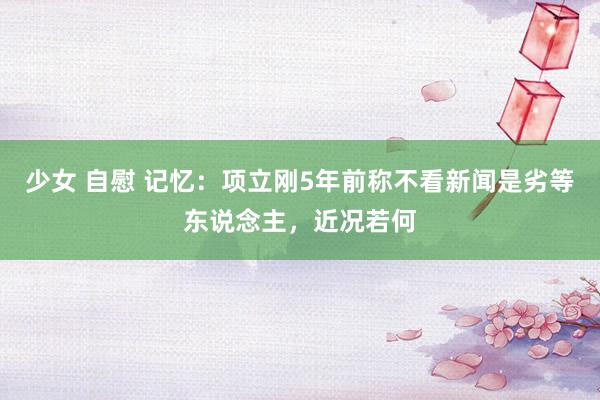 少女 自慰 记忆：项立刚5年前称不看新闻是劣等东说念主，近况若何