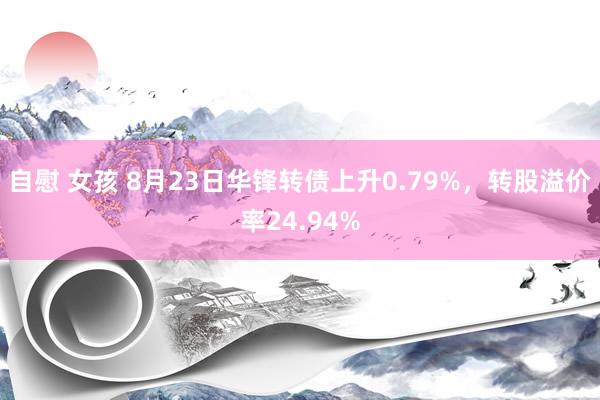 自慰 女孩 8月23日华锋转债上升0.79%，转股溢价率24.94%